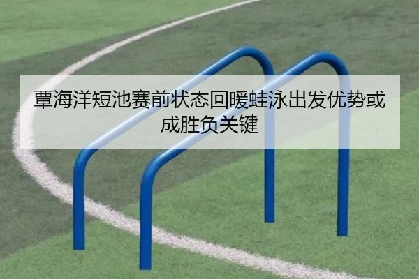 覃海洋短池赛前状态回暖蛙泳出发优势或成胜负关键
